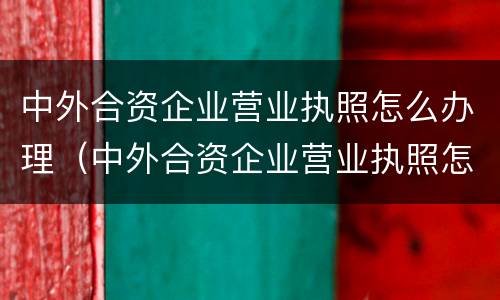 中外合资企业营业执照怎么办理（中外合资企业营业执照怎么办理手续）