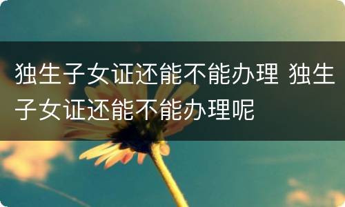 独生子女证还能不能办理 独生子女证还能不能办理呢