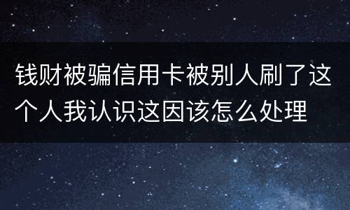 钱财被骗信用卡被别人刷了这个人我认识这因该怎么处理