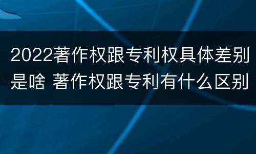 2022著作权跟专利权具体差别是啥 著作权跟专利有什么区别