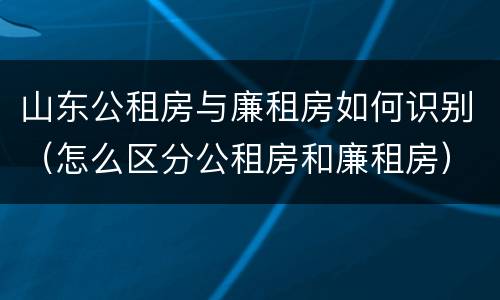 山东公租房与廉租房如何识别（怎么区分公租房和廉租房）