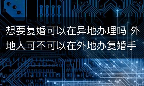 想要复婚可以在异地办理吗 外地人可不可以在外地办复婚手续