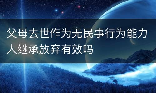 父母去世作为无民事行为能力人继承放弃有效吗