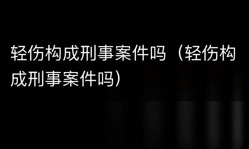 轻伤构成刑事案件吗（轻伤构成刑事案件吗）