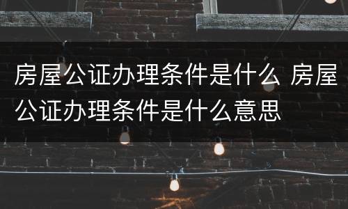 房屋公证办理条件是什么 房屋公证办理条件是什么意思