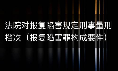 法院对报复陷害规定刑事量刑档次（报复陷害罪构成要件）