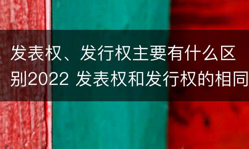 发表权、发行权主要有什么区别2022 发表权和发行权的相同点