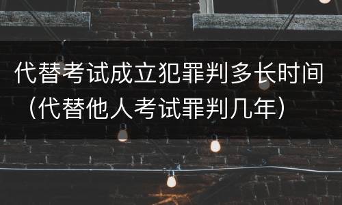 代替考试成立犯罪判多长时间（代替他人考试罪判几年）