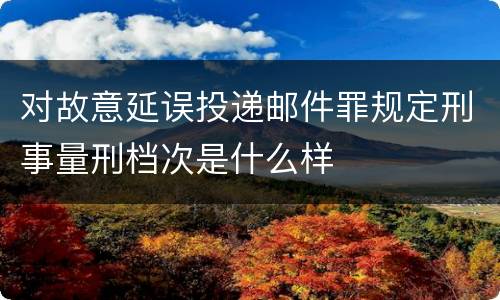 对故意延误投递邮件罪规定刑事量刑档次是什么样
