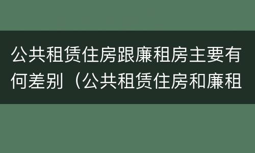 公共租赁住房跟廉租房主要有何差别（公共租赁住房和廉租房的区别）