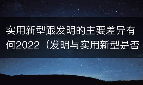 实用新型跟发明的主要差异有何2022（发明与实用新型是否具有实用性）