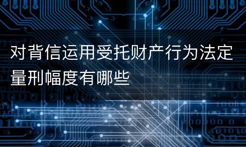 对背信运用受托财产行为法定量刑幅度有哪些