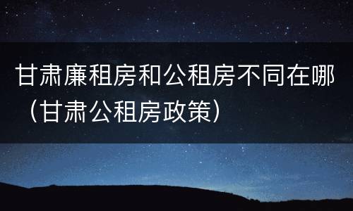 甘肃廉租房和公租房不同在哪（甘肃公租房政策）