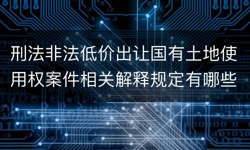 刑法非法低价出让国有土地使用权案件相关解释规定有哪些内容