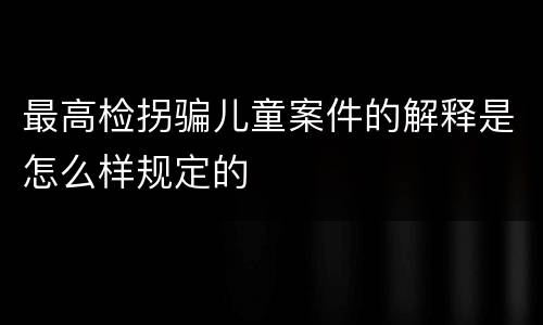 最高检拐骗儿童案件的解释是怎么样规定的