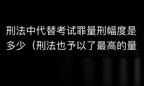 刑法中代替考试罪量刑幅度是多少（刑法也予以了最高的量刑标准）