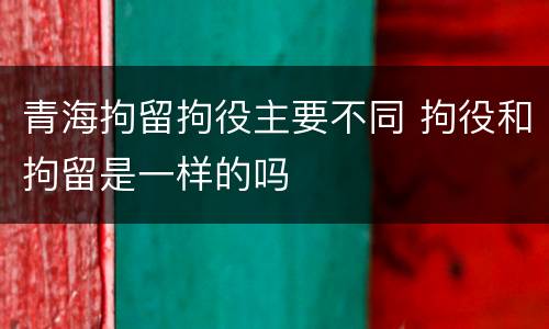 青海拘留拘役主要不同 拘役和拘留是一样的吗