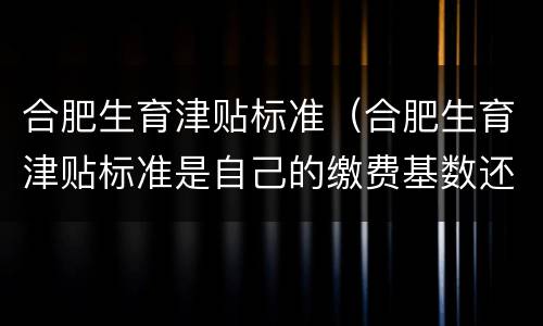 合肥生育津贴标准（合肥生育津贴标准是自己的缴费基数还是公司平均）