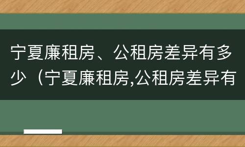 宁夏廉租房、公租房差异有多少（宁夏廉租房,公租房差异有多少个）