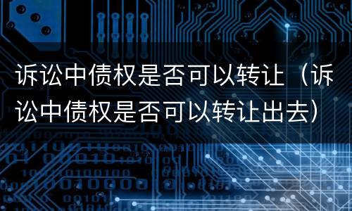 诉讼中债权是否可以转让（诉讼中债权是否可以转让出去）