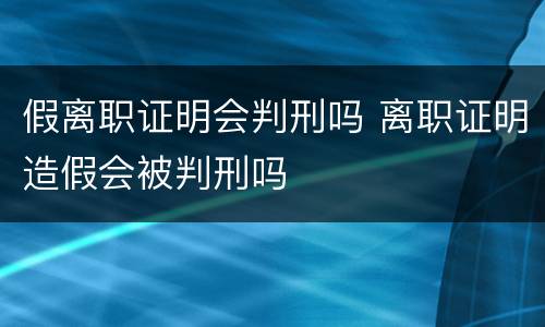 假离职证明会判刑吗 离职证明造假会被判刑吗