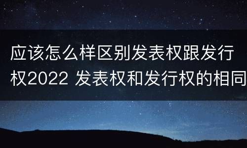 应该怎么样区别发表权跟发行权2022 发表权和发行权的相同点