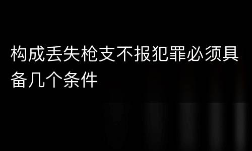 构成丢失枪支不报犯罪必须具备几个条件