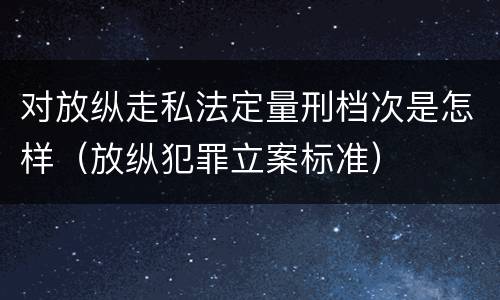 对放纵走私法定量刑档次是怎样（放纵犯罪立案标准）