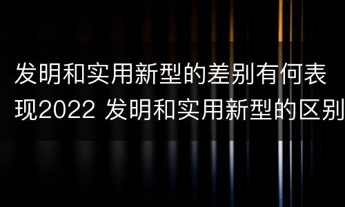 发明和实用新型的差别有何表现2022 发明和实用新型的区别举例