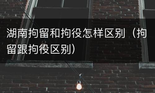 湖南拘留和拘役怎样区别（拘留跟拘役区别）