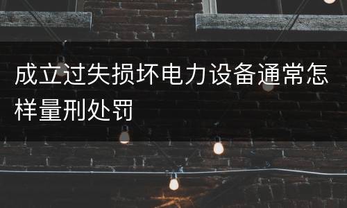 成立过失损坏电力设备通常怎样量刑处罚
