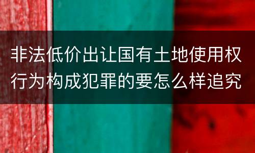 非法低价出让国有土地使用权行为构成犯罪的要怎么样追究法律责任