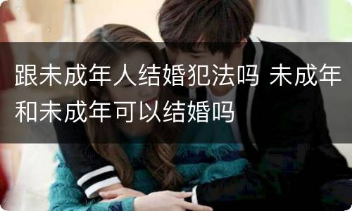 跟未成年人结婚犯法吗 未成年和未成年可以结婚吗