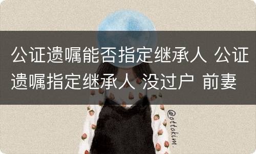 公证遗嘱能否指定继承人 公证遗嘱指定继承人 没过户 前妻孩子可以争吗