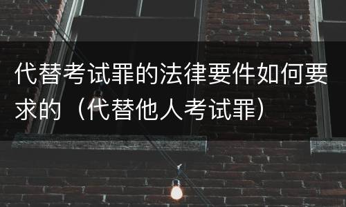 代替考试罪的法律要件如何要求的（代替他人考试罪）