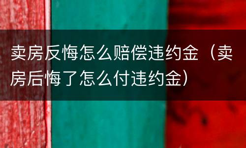 卖房反悔怎么赔偿违约金（卖房后悔了怎么付违约金）