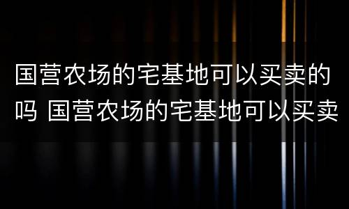 国营农场的宅基地可以买卖的吗 国营农场的宅基地可以买卖的吗现在