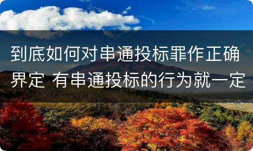 到底如何对串通投标罪作正确界定 有串通投标的行为就一定构成串通投标罪吗?
