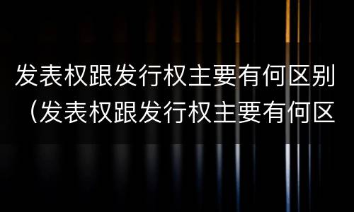 发表权跟发行权主要有何区别（发表权跟发行权主要有何区别呢）
