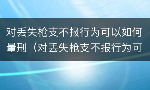 对丢失枪支不报行为可以如何量刑（对丢失枪支不报行为可以如何量刑呢）