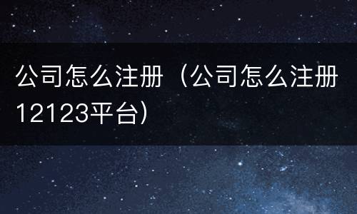 公司怎么注册（公司怎么注册12123平台）