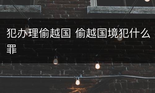 犯办理偷越国 偷越国境犯什么罪