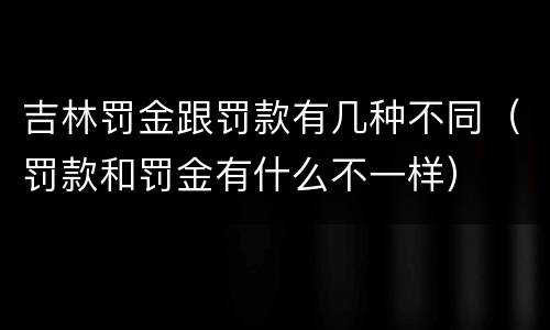 吉林罚金跟罚款有几种不同（罚款和罚金有什么不一样）