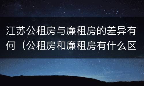 江苏公租房与廉租房的差异有何（公租房和廉租房有什么区别,哪个更好点）