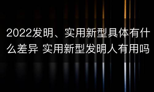 2022发明、实用新型具体有什么差异 实用新型发明人有用吗