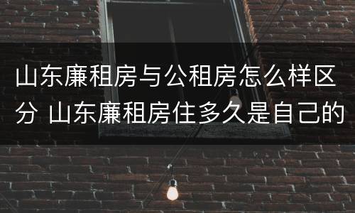 山东廉租房与公租房怎么样区分 山东廉租房住多久是自己的