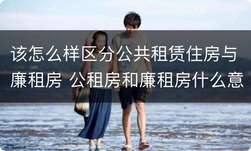 该怎么样区分公共租赁住房与廉租房 公租房和廉租房什么意思