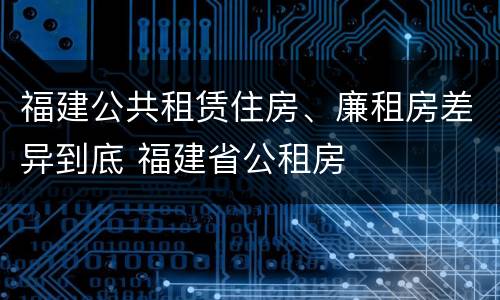 福建公共租赁住房、廉租房差异到底 福建省公租房