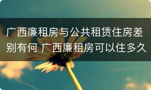 广西廉租房与公共租赁住房差别有何 广西廉租房可以住多久