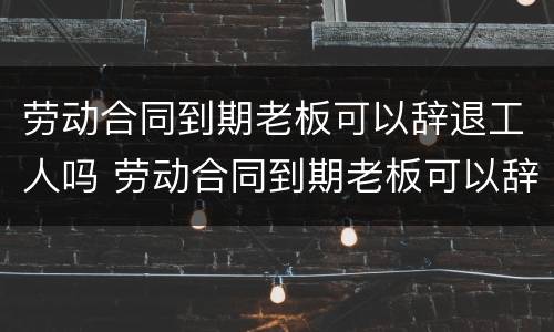 劳动合同到期老板可以辞退工人吗 劳动合同到期老板可以辞退工人吗怎么办